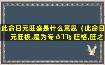 此命日元旺盛是什么意思（此命日元旺极,是为专 🐧 旺格,旺之极者,不可逆也什么意思）